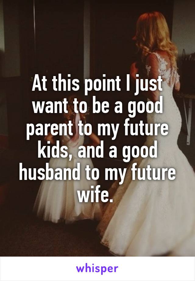 At this point I just want to be a good parent to my future kids, and a good husband to my future wife. 