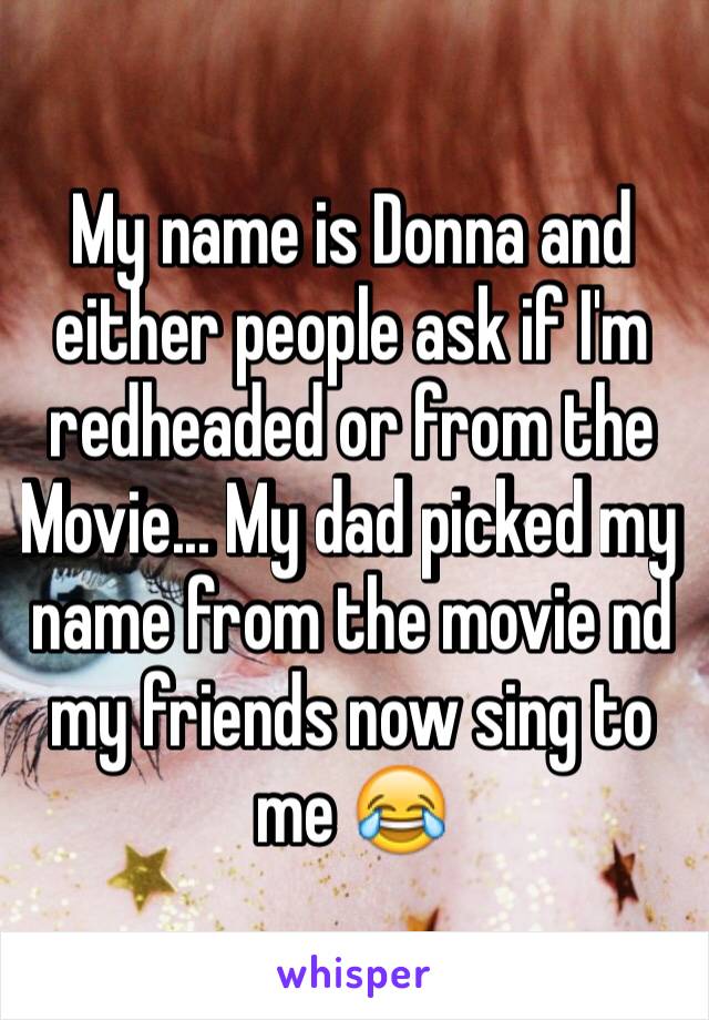 My name is Donna and either people ask if I'm redheaded or from the Movie... My dad picked my name from the movie nd my friends now sing to me 😂