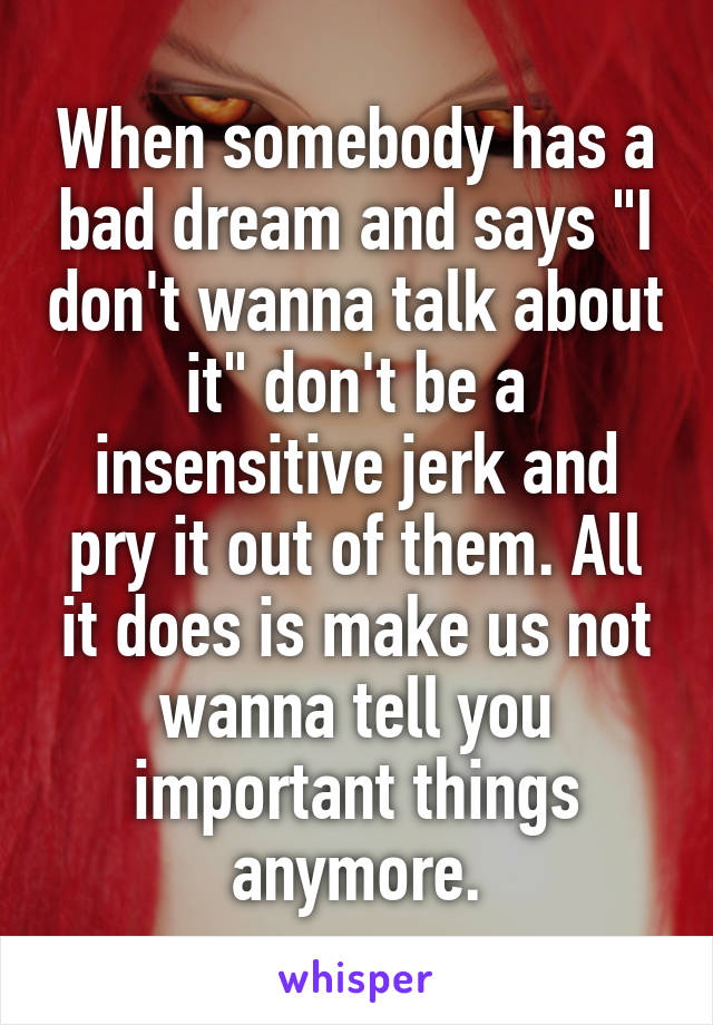 When somebody has a bad dream and says "I don't wanna talk about it" don't be a insensitive jerk and pry it out of them. All it does is make us not wanna tell you important things anymore.