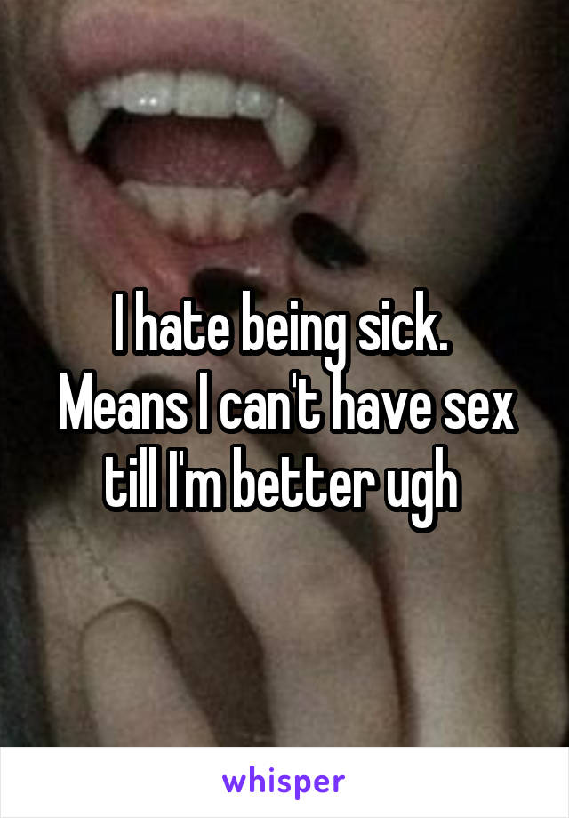 I hate being sick. 
Means I can't have sex till I'm better ugh 