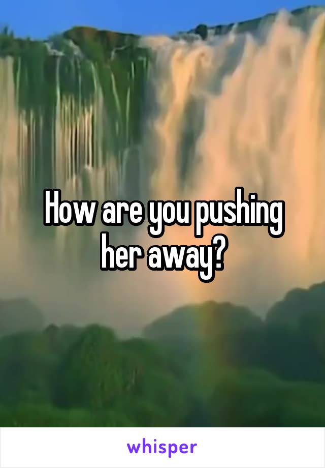 How are you pushing her away?