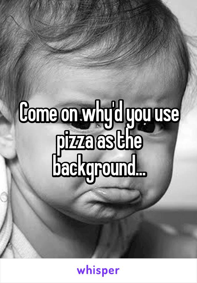 Come on why'd you use pizza as the background...