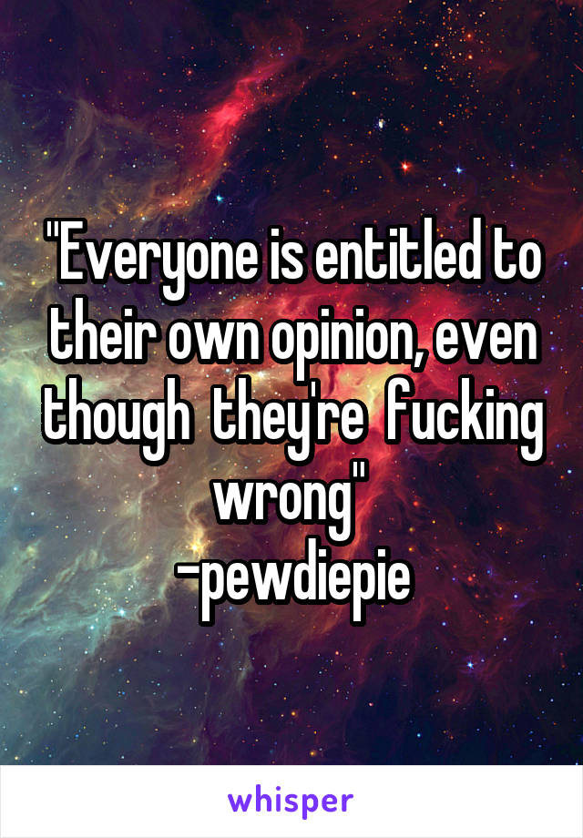 "Everyone is entitled to their own opinion, even though  they're  fucking wrong" 
-pewdiepie