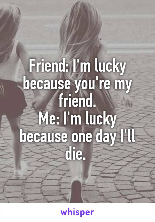 Friend: I'm lucky because you're my friend.
Me: I'm lucky because one day I'll die. 