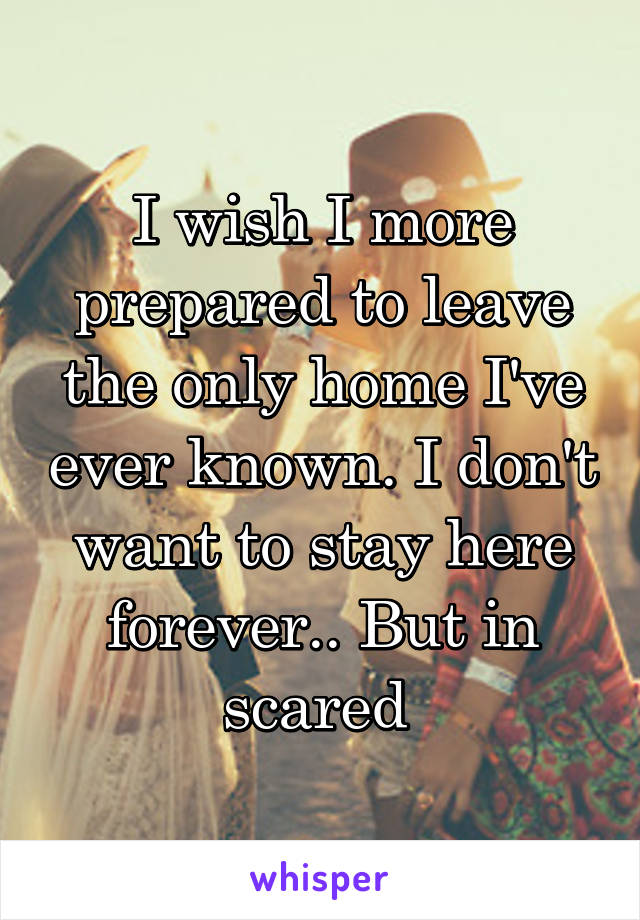 I wish I more prepared to leave the only home I've ever known. I don't want to stay here forever.. But in scared 