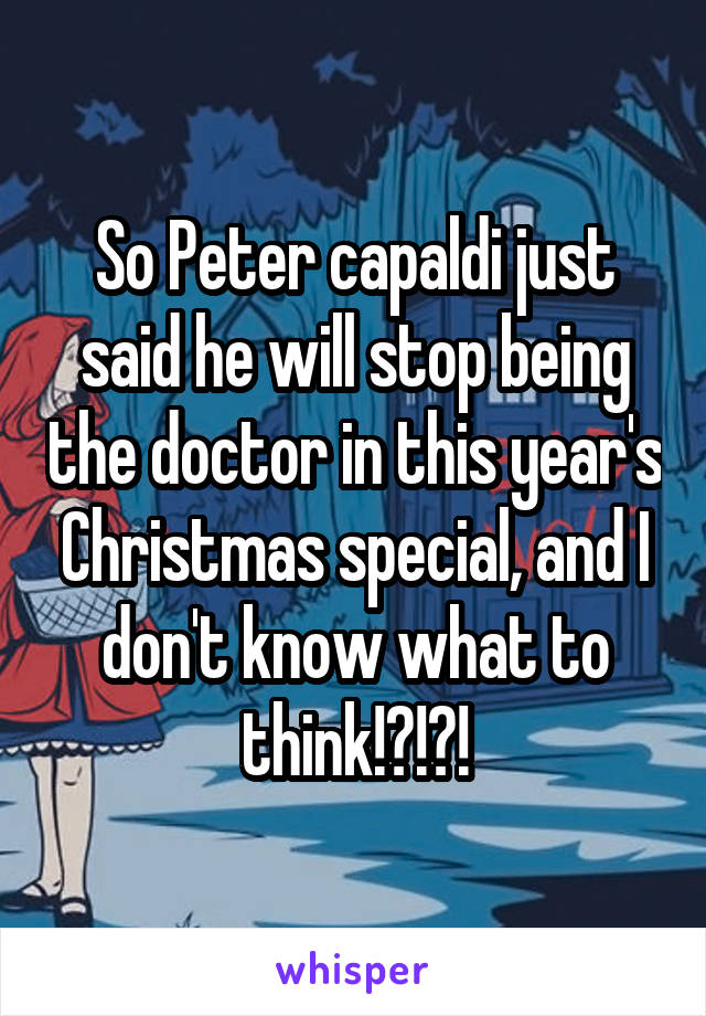 So Peter capaldi just said he will stop being the doctor in this year's Christmas special, and I don't know what to think!?!?!