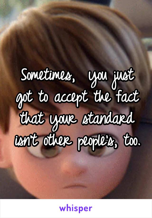 Sometimes,  you just got to accept the fact that your standard isn't other people's, too.