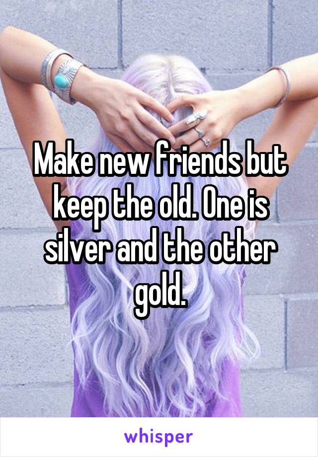 Make new friends but keep the old. One is silver and the other gold.