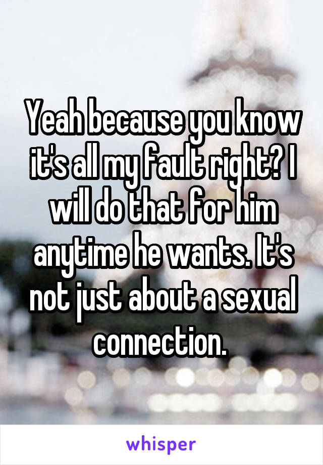 Yeah because you know it's all my fault right? I will do that for him anytime he wants. It's not just about a sexual connection. 