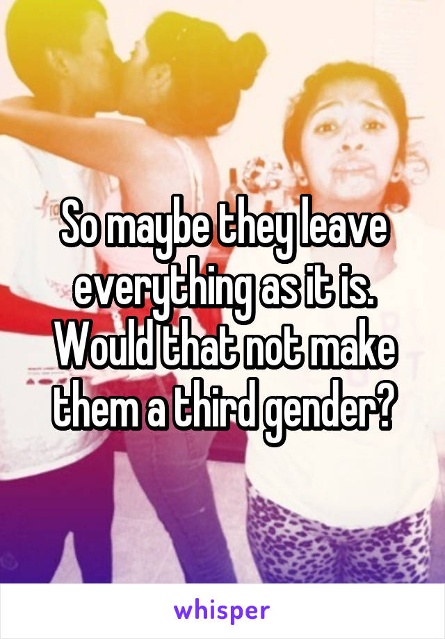 So maybe they leave everything as it is. Would that not make them a third gender?