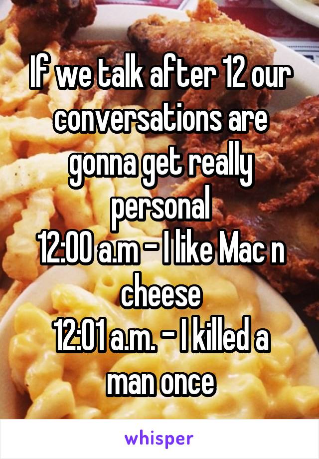 If we talk after 12 our conversations are gonna get really personal
12:00 a.m - I like Mac n cheese
12:01 a.m. - I killed a man once