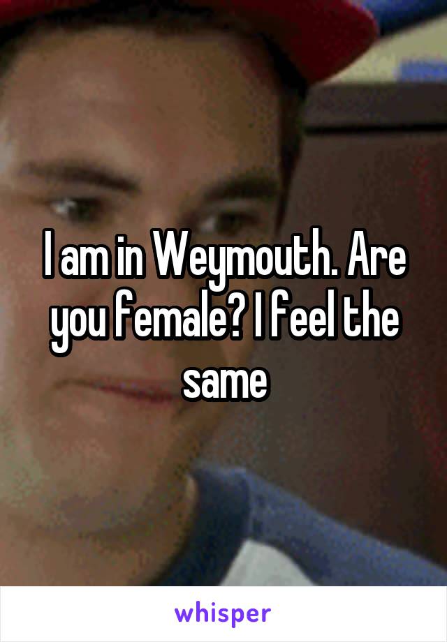 I am in Weymouth. Are you female? I feel the same