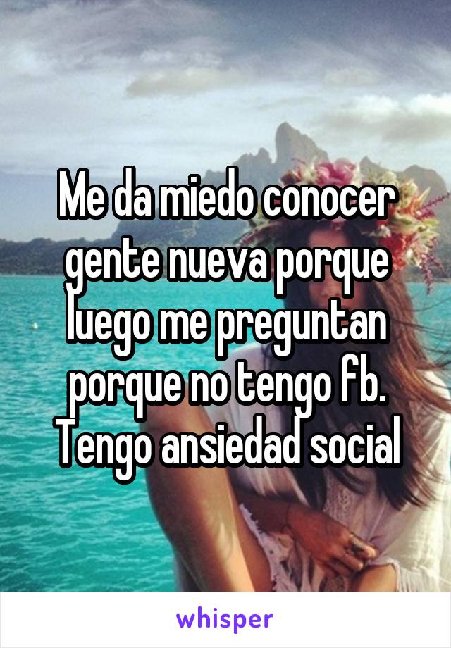 Me da miedo conocer gente nueva porque luego me preguntan porque no tengo fb. Tengo ansiedad social