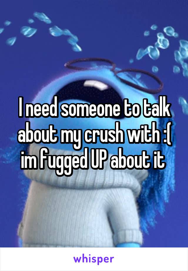 I need someone to talk about my crush with :( im fugged UP about it 