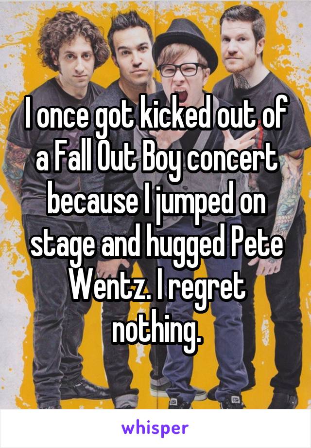 I once got kicked out of a Fall Out Boy concert because I jumped on stage and hugged Pete Wentz. I regret nothing.