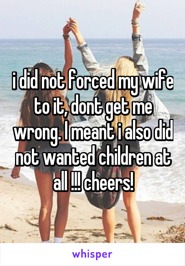 i did not forced my wife to it, dont get me wrong. I meant i also did not wanted children at all !!! cheers!