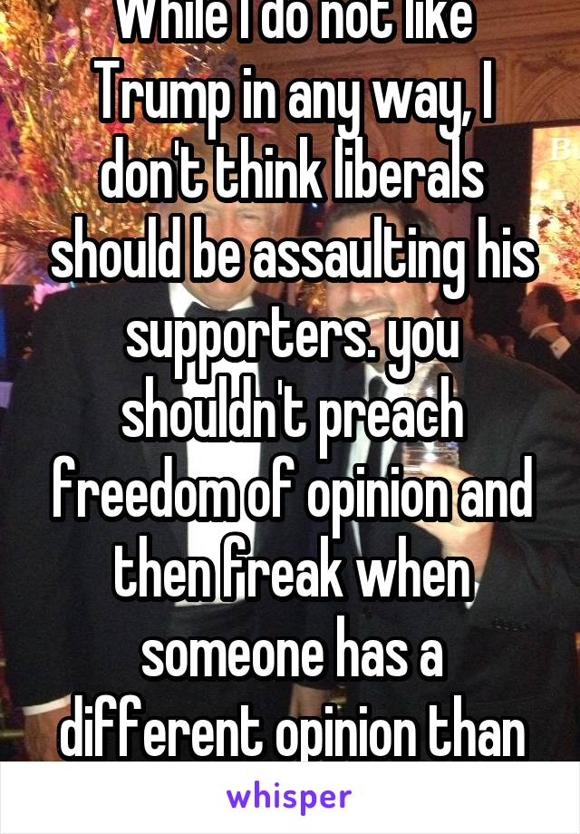 While I do not like Trump in any way, I don't think liberals should be assaulting his supporters. you shouldn't preach freedom of opinion and then freak when someone has a different opinion than you 