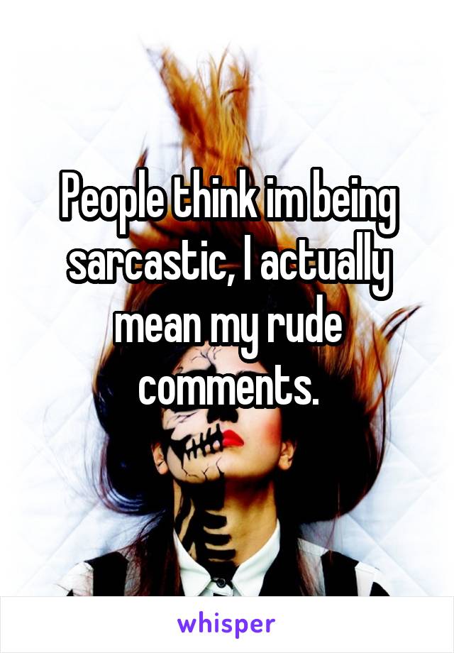 People think im being sarcastic, I actually mean my rude comments.
