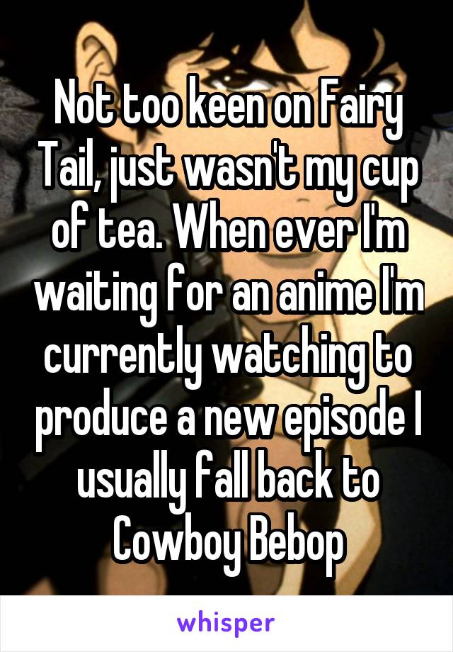 Not too keen on Fairy Tail, just wasn't my cup of tea. When ever I'm waiting for an anime I'm currently watching to produce a new episode I usually fall back to Cowboy Bebop