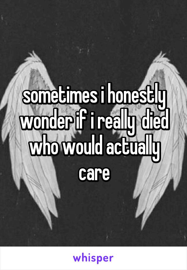 sometimes i honestly wonder if i really  died who would actually care