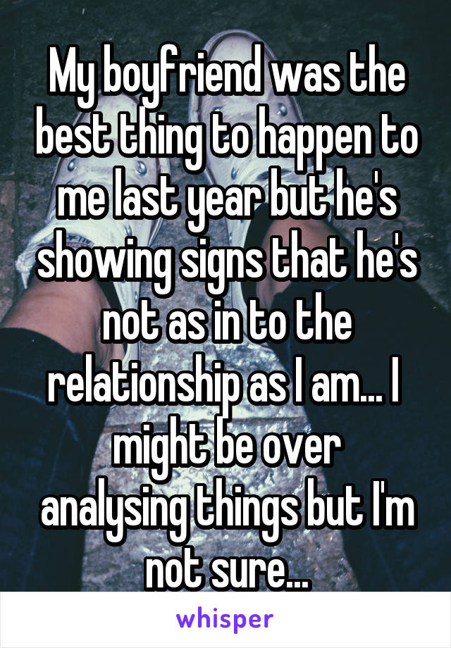 My boyfriend was the best thing to happen to me last year but he's showing signs that he's not as in to the relationship as I am... I 
might be over analysing things but I'm not sure...