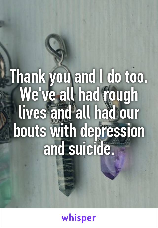 Thank you and I do too. We've all had rough lives and all had our bouts with depression and suicide.