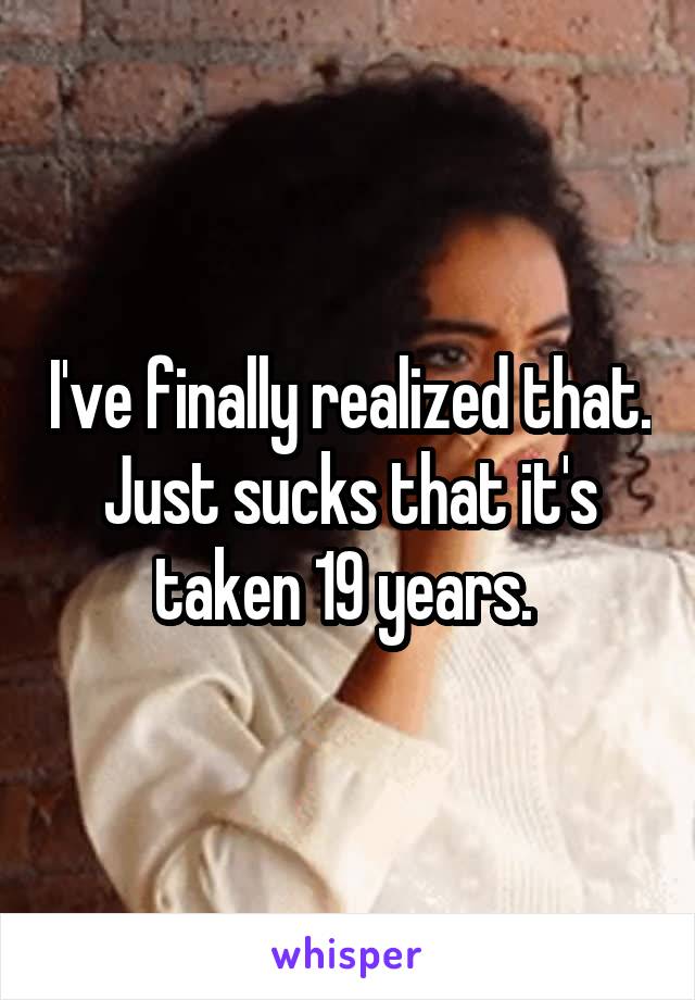 I've finally realized that. Just sucks that it's taken 19 years. 