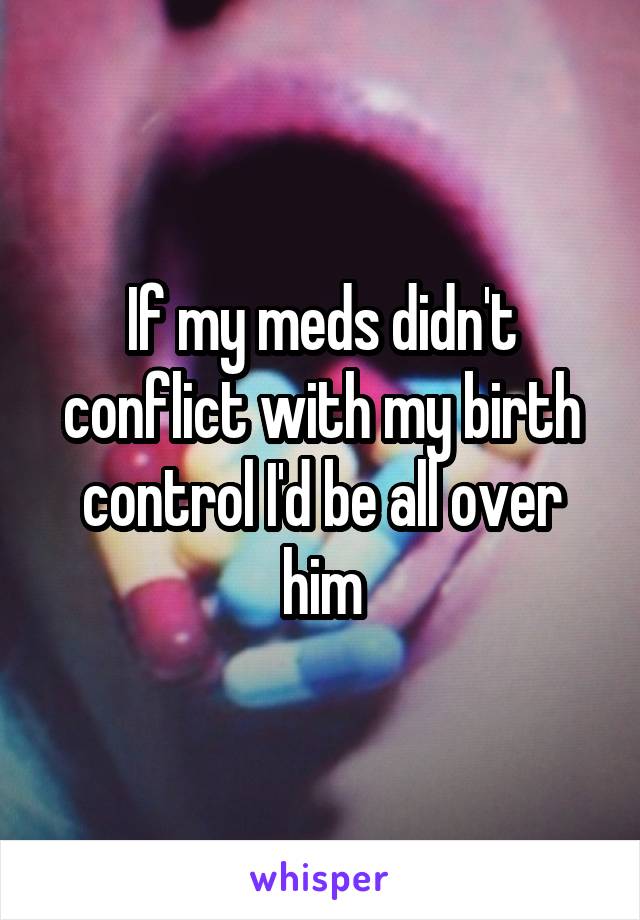 If my meds didn't conflict with my birth control I'd be all over him