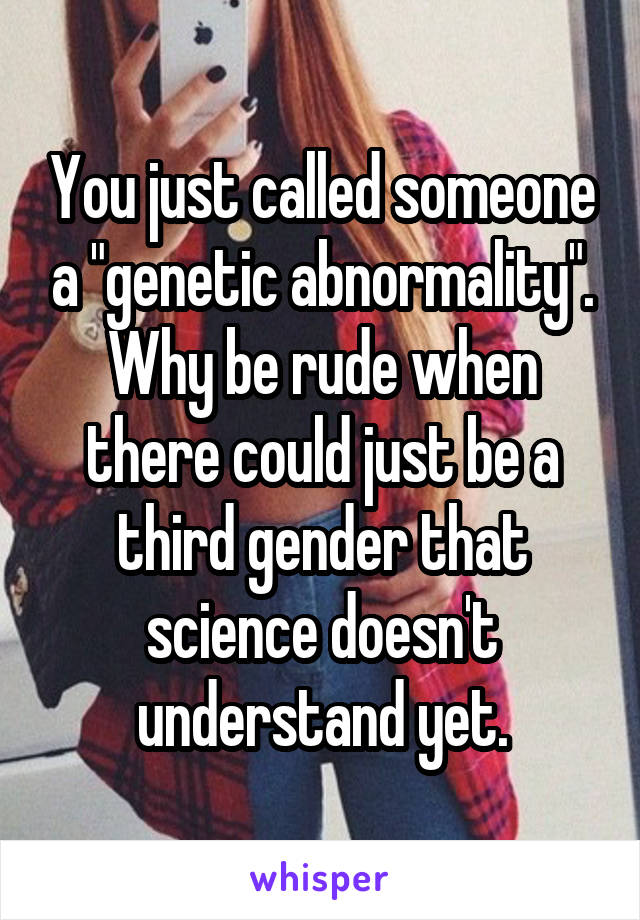 You just called someone a "genetic abnormality". Why be rude when there could just be a third gender that science doesn't understand yet.