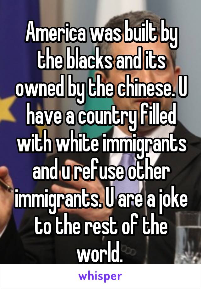 America was built by the blacks and its owned by the chinese. U have a country filled with white immigrants and u refuse other immigrants. U are a joke to the rest of the world. 