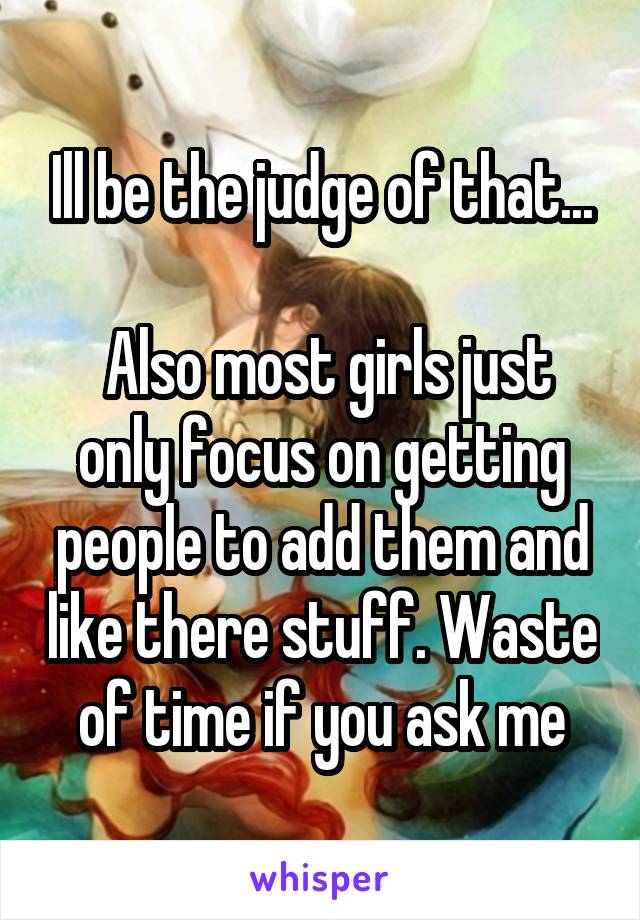 Ill be the judge of that...

 Also most girls just only focus on getting people to add them and like there stuff. Waste of time if you ask me