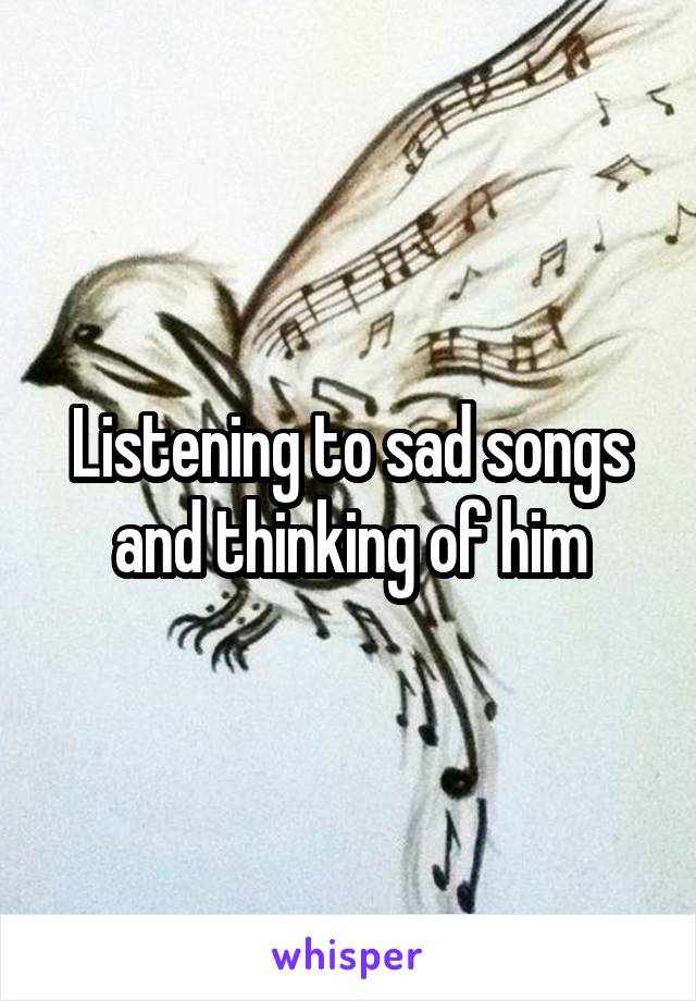 Listening to sad songs and thinking of him