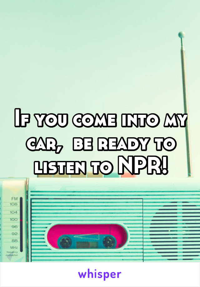 If you come into my car,  be ready to listen to NPR!