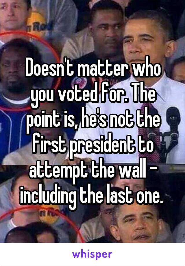 Doesn't matter who you voted for. The point is, he's not the first president to attempt the wall - including the last one. 