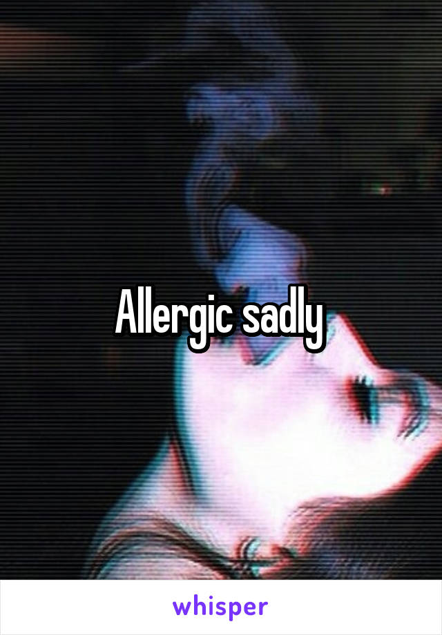 Allergic sadly 