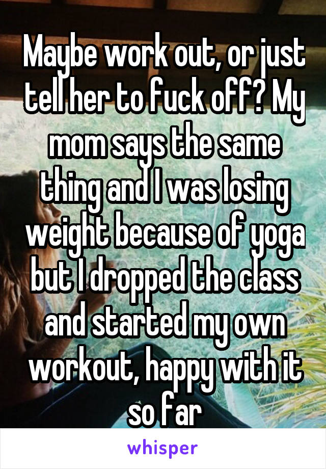 Maybe work out, or just tell her to fuck off? My mom says the same thing and I was losing weight because of yoga but I dropped the class and started my own workout, happy with it so far