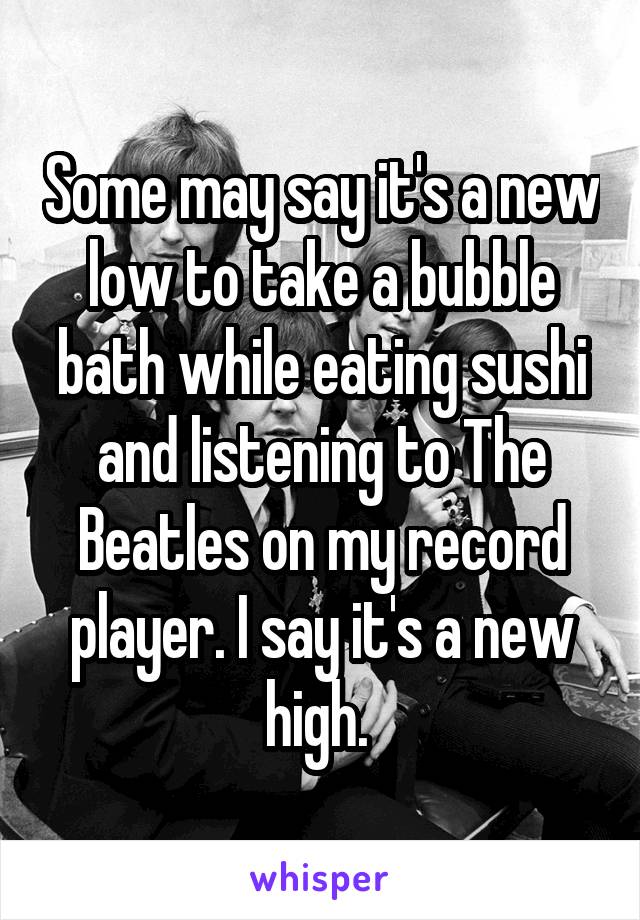 Some may say it's a new low to take a bubble bath while eating sushi and listening to The Beatles on my record player. I say it's a new high. 