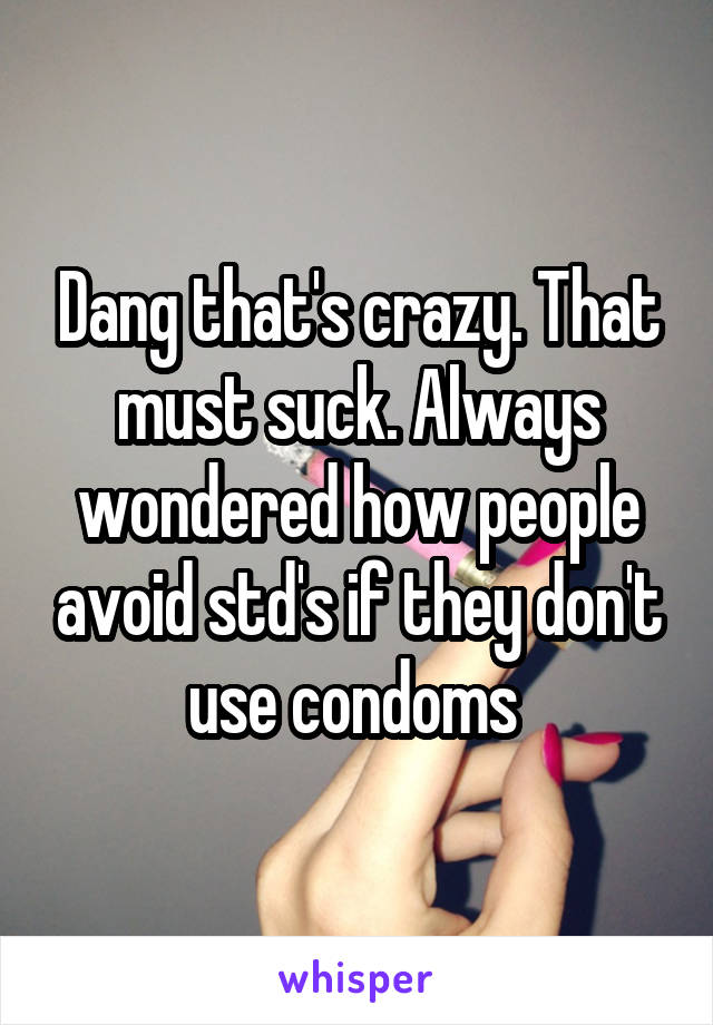 Dang that's crazy. That must suck. Always wondered how people avoid std's if they don't use condoms 