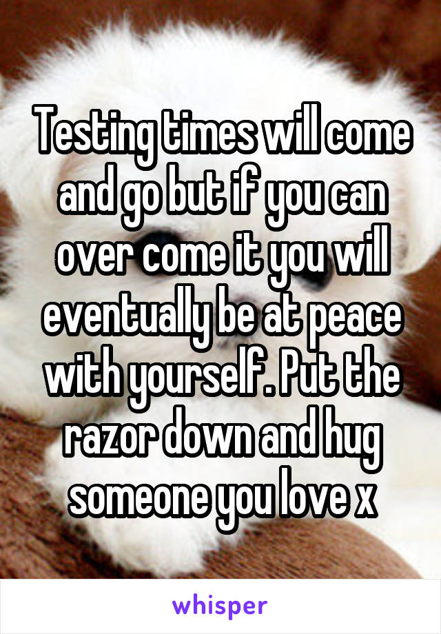 Testing times will come and go but if you can over come it you will eventually be at peace with yourself. Put the razor down and hug someone you love x