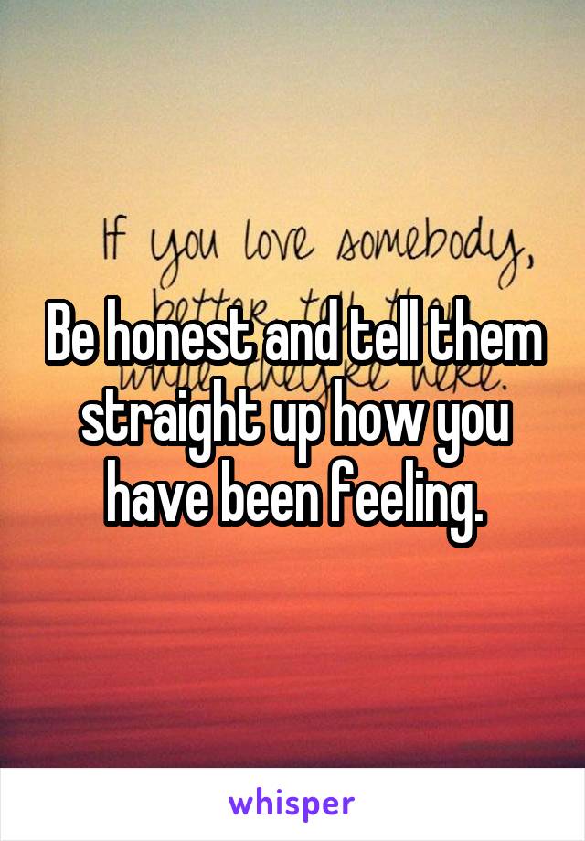 Be honest and tell them straight up how you have been feeling.