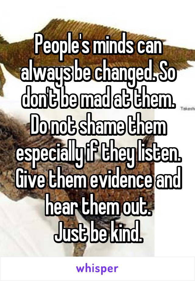 People's minds can always be changed. So don't be mad at them. Do not shame them especially if they listen. Give them evidence and hear them out.
Just be kind.