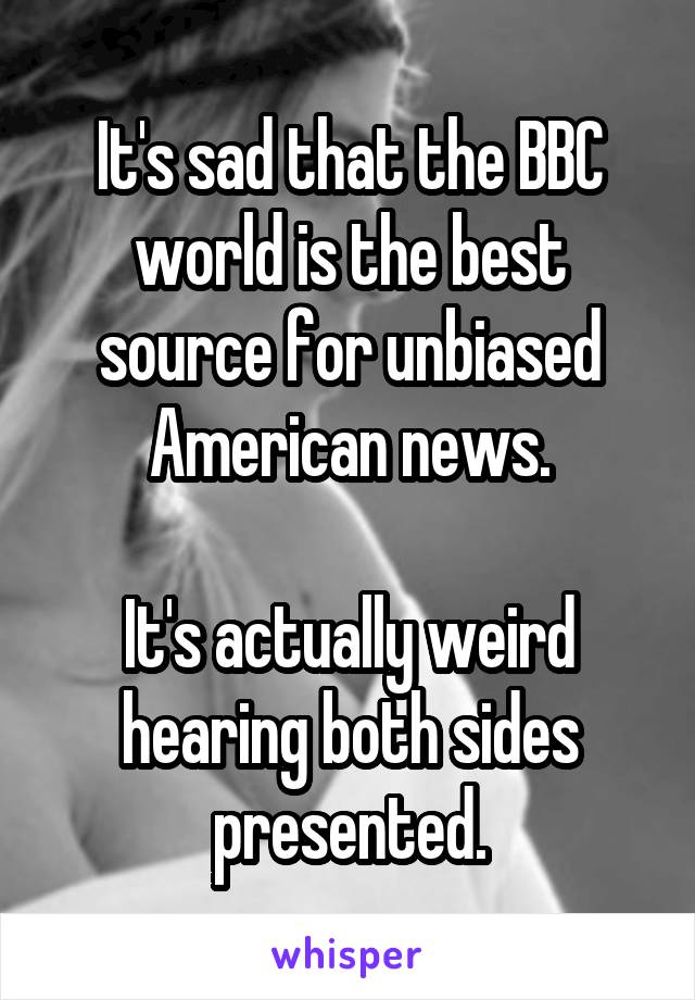 It's sad that the BBC world is the best source for unbiased American news.

It's actually weird hearing both sides presented.