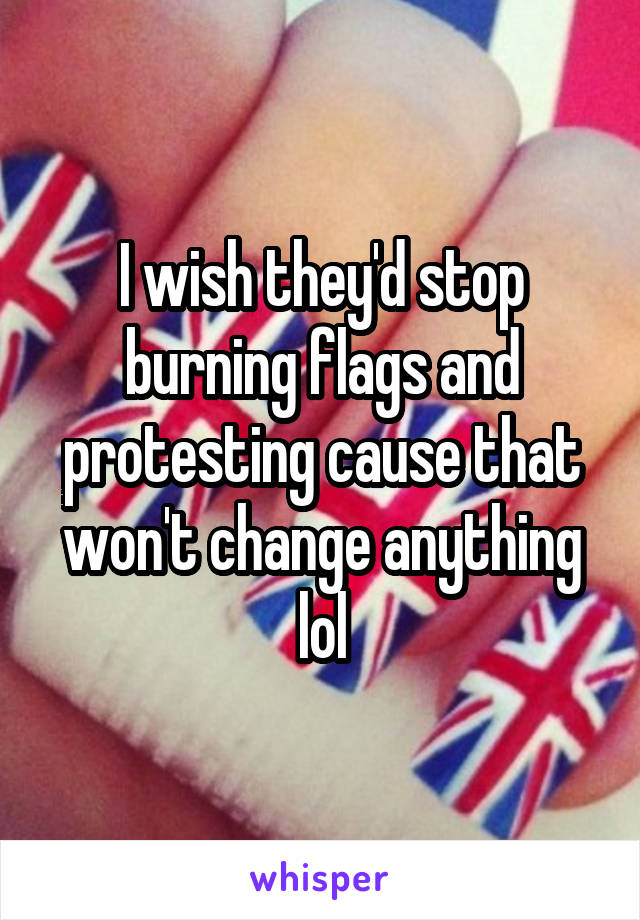 I wish they'd stop burning flags and protesting cause that won't change anything lol