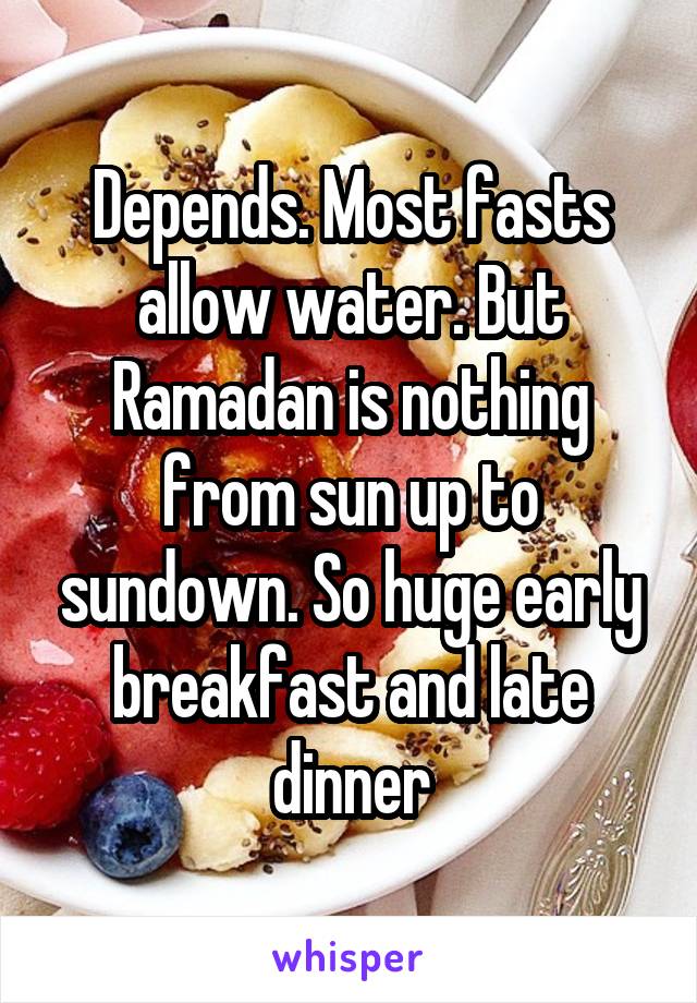 Depends. Most fasts allow water. But Ramadan is nothing from sun up to sundown. So huge early breakfast and late dinner