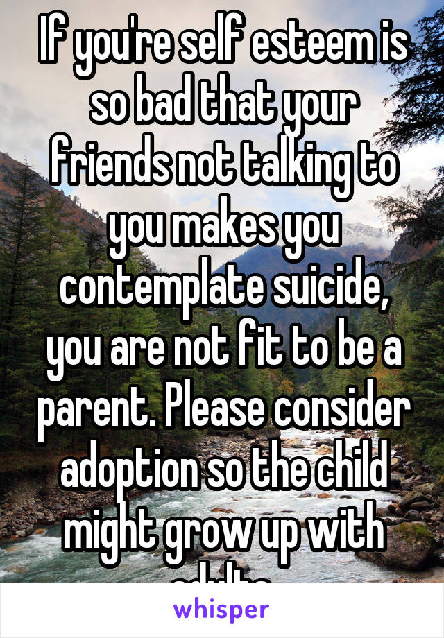 If you're self esteem is so bad that your friends not talking to you makes you contemplate suicide, you are not fit to be a parent. Please consider adoption so the child might grow up with adults.