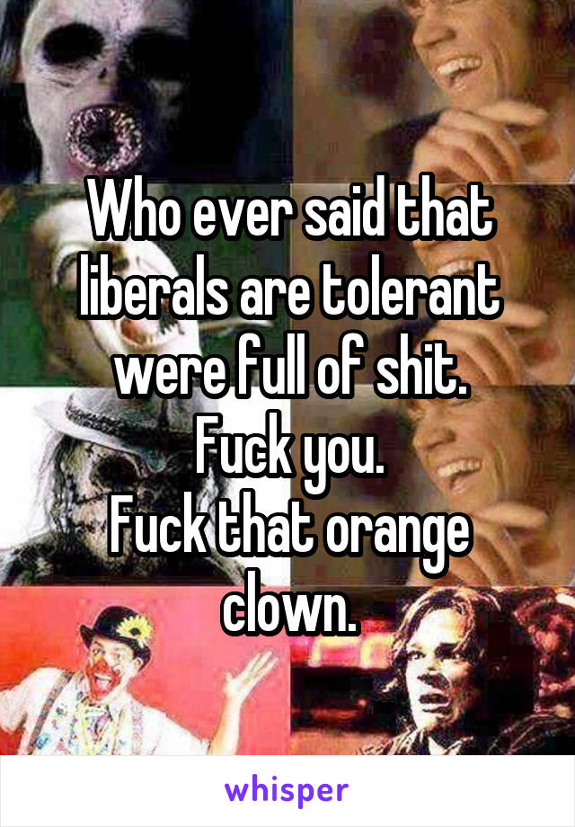 Who ever said that liberals are tolerant were full of shit.
Fuck you.
Fuck that orange clown.