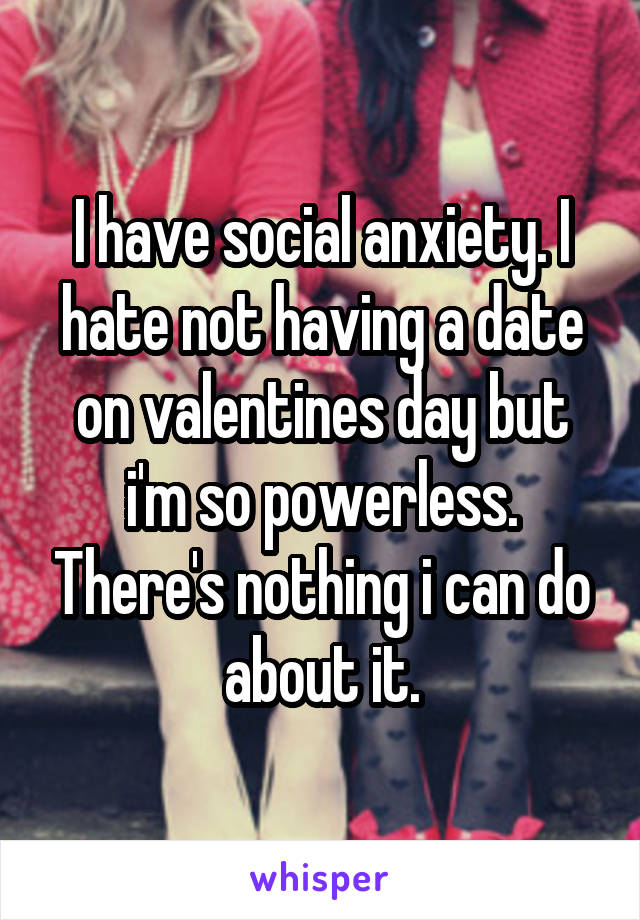 I have social anxiety. I hate not having a date on valentines day but i'm so powerless. There's nothing i can do about it.