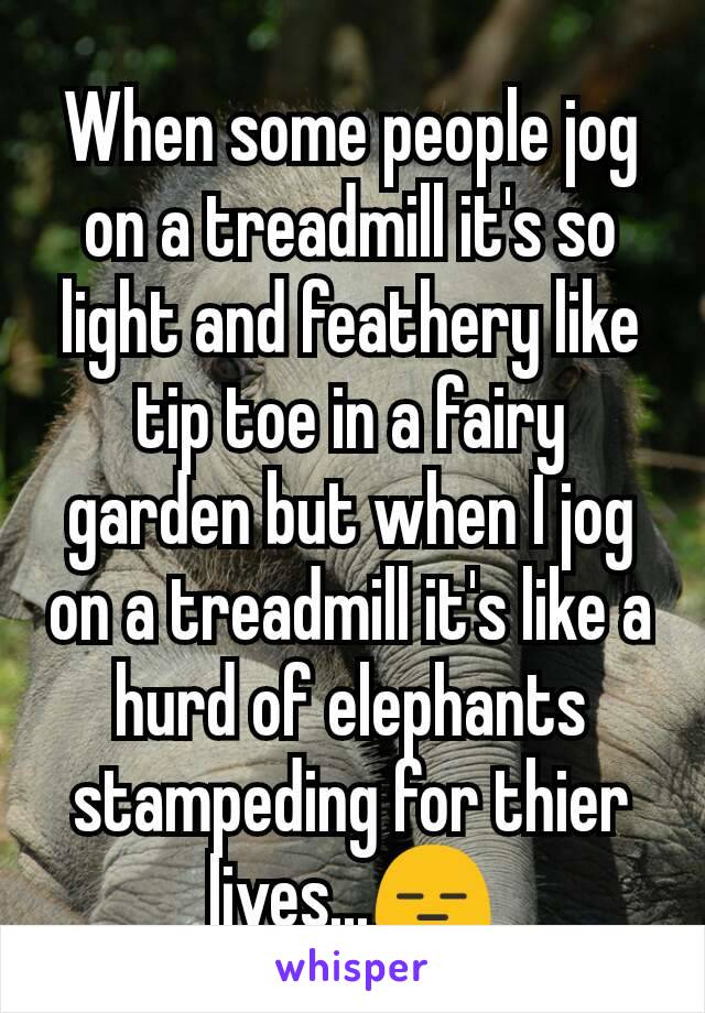 When some people jog on a treadmill it's so light and feathery like tip toe in a fairy garden but when I jog on a treadmill it's like a hurd of elephants stampeding for thier lives...😑