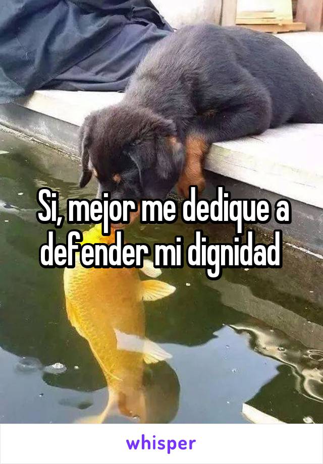 Si, mejor me dedique a defender mi dignidad 