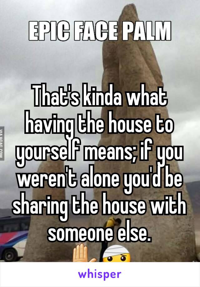 That's kinda what having the house to yourself means; if you weren't alone you'd be sharing the house with someone else.
✋🤕